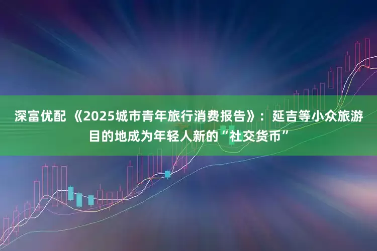 深富优配 《2025城市青年旅行消费报告》：延吉等小众旅游目的地成为年轻人新的“社交货币”
