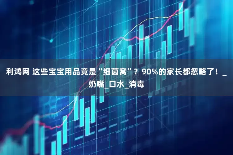 利鸿网 这些宝宝用品竟是“细菌窝”？90%的家长都忽略了！_奶嘴_口水_消毒