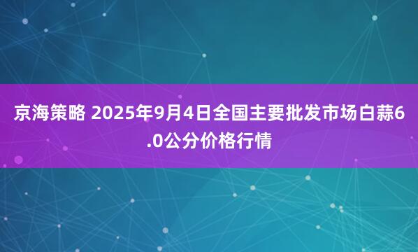 京海策略 2025年9月4日全国主要批发市场白蒜6.0公分价格行情