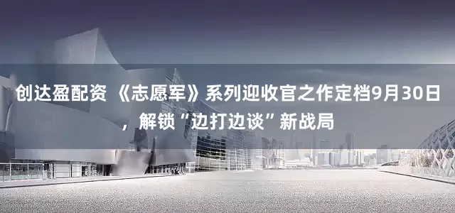 创达盈配资 《志愿军》系列迎收官之作定档9月30日，解锁“边打边谈”新战局