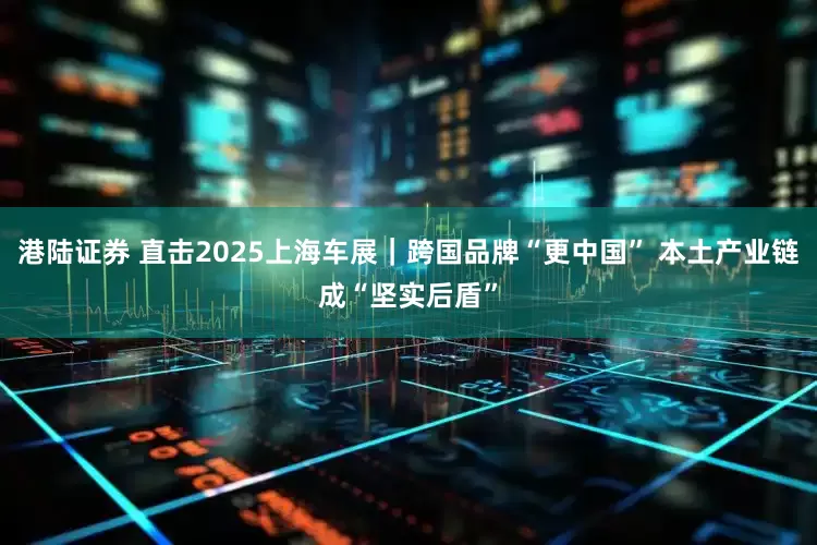 港陆证券 直击2025上海车展｜跨国品牌“更中国” 本土产业链成“坚实后盾”