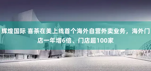 辉煌国际 喜茶在美上线首个海外自营外卖业务，海外门店一年增6倍、门店超100家